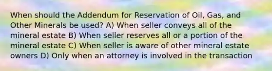 When should the Addendum for Reservation of Oil, Gas, and Other Minerals be used? A) When seller conveys all of the mineral estate B) When seller reserves all or a portion of the mineral estate C) When seller is aware of other mineral estate owners D) Only when an attorney is involved in the transaction