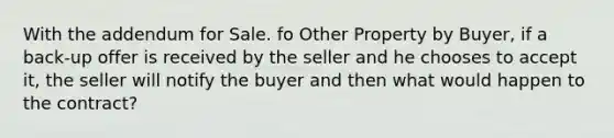 With the addendum for Sale. fo Other Property by Buyer, if a back-up offer is received by the seller and he chooses to accept it, the seller will notify the buyer and then what would happen to the contract?