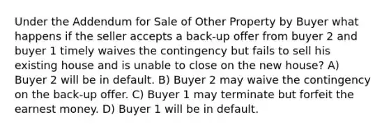 Under the Addendum for Sale of Other Property by Buyer what happens if the seller accepts a back-up offer from buyer 2 and buyer 1 timely waives the contingency but fails to sell his existing house and is unable to close on the new house? A) Buyer 2 will be in default. B) Buyer 2 may waive the contingency on the back-up offer. C) Buyer 1 may terminate but forfeit the earnest money. D) Buyer 1 will be in default.