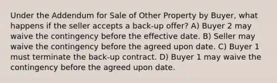 Under the Addendum for Sale of Other Property by Buyer, what happens if the seller accepts a back-up offer? A) Buyer 2 may waive the contingency before the effective date. B) Seller may waive the contingency before the agreed upon date. C) Buyer 1 must terminate the back-up contract. D) Buyer 1 may waive the contingency before the agreed upon date.