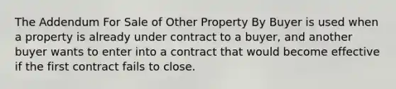 The Addendum For Sale of Other Property By Buyer is used when a property is already under contract to a buyer, and another buyer wants to enter into a contract that would become effective if the first contract fails to close.