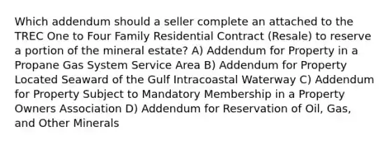 Which addendum should a seller complete an attached to the TREC One to Four Family Residential Contract (Resale) to reserve a portion of the mineral estate? A) Addendum for Property in a Propane Gas System Service Area B) Addendum for Property Located Seaward of the Gulf Intracoastal Waterway C) Addendum for Property Subject to Mandatory Membership in a Property Owners Association D) Addendum for Reservation of Oil, Gas, and Other Minerals