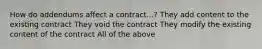 How do addendums affect a contract...? They add content to the existing contract They void the contract They modify the existing content of the contract All of the above