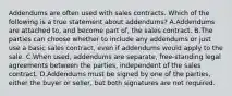 Addendums are often used with sales contracts. Which of the following is a true statement about addendums? A.Addendums are attached to, and become part of, the sales contract. B.The parties can choose whether to include any addendums or just use a basic sales contract, even if addendums would apply to the sale. C.When used, addendums are separate, free-standing legal agreements between the parties, independent of the sales contract. D.Addendums must be signed by one of the parties, either the buyer or seller, but both signatures are not required.