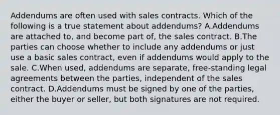 Addendums are often used with sales contracts. Which of the following is a true statement about addendums? A.Addendums are attached to, and become part of, the sales contract. B.The parties can choose whether to include any addendums or just use a basic sales contract, even if addendums would apply to the sale. C.When used, addendums are separate, free-standing legal agreements between the parties, independent of the sales contract. D.Addendums must be signed by one of the parties, either the buyer or seller, but both signatures are not required.