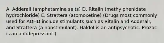 A. Adderall (amphetamine salts) D. Ritalin (methylphenidate hydrochloride) E. Strattera (atomoxetine) (Drugs most commonly used for ADHD include stimulants such as Ritalin and Adderall, and Strattera (a nonstimulant). Haldol is an antipsychotic. Prozac is an antidepressant.)