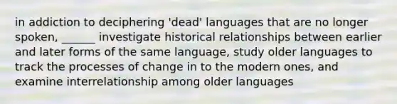 in addiction to deciphering 'dead' languages that are no longer spoken, ______ investigate historical relationships between earlier and later forms of the same language, study older languages to track the processes of change in to the modern ones, and examine interrelationship among older languages