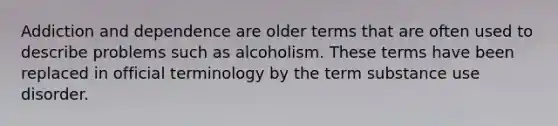 Addiction and dependence are older terms that are often used to describe problems such as alcoholism. These terms have been replaced in official terminology by the term substance use disorder.