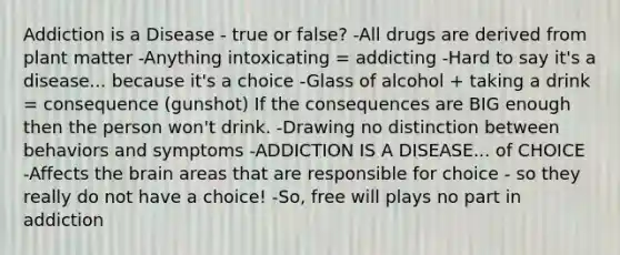 Addiction is a Disease - true or false? -All drugs are derived from plant matter -Anything intoxicating = addicting -Hard to say it's a disease... because it's a choice -Glass of alcohol + taking a drink = consequence (gunshot) If the consequences are BIG enough then the person won't drink. -Drawing no distinction between behaviors and symptoms -ADDICTION IS A DISEASE... of CHOICE -Affects the brain areas that are responsible for choice - so they really do not have a choice! -So, free will plays no part in addiction