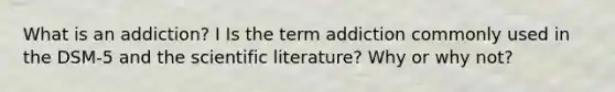 What is an addiction? I Is the term addiction commonly used in the DSM-5 and the scientific literature? Why or why not?