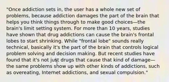 "Once addiction sets in, the user has a whole new set of problems, because addiction damages the part of the brain that helps you think things through to make good choices—the brain's limit setting system. For more than 10 years, studies have shown that drug addictions can cause the brain's frontal lobes to start shrinking. While "frontal lobe" sounds really technical, basically it's the part of the brain that controls logical problem solving and decision making. But recent studies have found that it's not just drugs that cause that kind of damage—the same problems show up with other kinds of addictions, such as overeating, Internet addictions, and sexual compulsion."