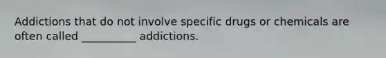 Addictions that do not involve specific drugs or chemicals are often called __________ addictions.
