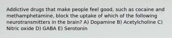 Addictive drugs that make people feel good, such as cocaine and methamphetamine, block the uptake of which of the following neurotransmitters in the brain? A) Dopamine B) Acetylcholine C) Nitric oxide D) GABA E) Serotonin