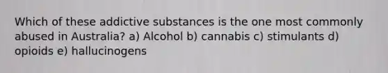 Which of these addictive substances is the one most commonly abused in Australia? a) Alcohol b) cannabis c) stimulants d) opioids e) hallucinogens