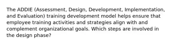 The ADDIE (Assessment, Design, Development, Implementation, and Evaluation) training development model helps ensure that employee training activities and strategies align with and complement organizational goals. Which steps are involved in the design phase?