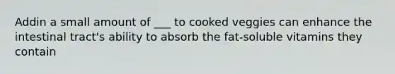 Addin a small amount of ___ to cooked veggies can enhance the intestinal tract's ability to absorb the fat-soluble vitamins they contain