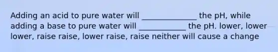 Adding an acid to pure water will ______________ the pH, while adding a base to pure water will ____________ the pH. lower, lower lower, raise raise, lower raise, raise neither will cause a change