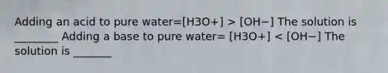 Adding an acid to pure water=[H3O+] > [OH−] The solution is ________ Adding a base to pure water= [H3O+] < [OH−] The solution is _______