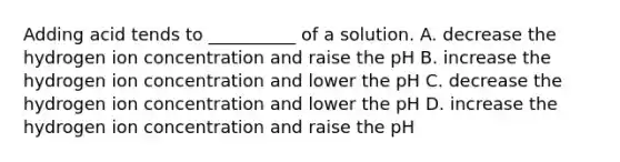 Adding acid tends to __________ of a solution. A. decrease the hydrogen ion concentration and raise the pH B. increase the hydrogen ion concentration and lower the pH C. decrease the hydrogen ion concentration and lower the pH D. increase the hydrogen ion concentration and raise the pH