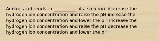 Adding acid tends to __________ of a solution. decrease the hydrogen ion concentration and raise the pH increase the hydrogen ion concentration and lower the pH increase the hydrogen ion concentration and raise the pH decrease the hydrogen ion concentration and lower the pH