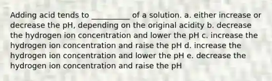 Adding acid tends to __________ of a solution. a. either increase or decrease the pH, depending on the original acidity b. decrease the hydrogen ion concentration and lower the pH c. increase the hydrogen ion concentration and raise the pH d. increase the hydrogen ion concentration and lower the pH e. decrease the hydrogen ion concentration and raise the pH