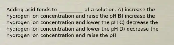 Adding acid tends to __________ of a solution. A) increase the hydrogen ion concentration and raise the pH B) increase the hydrogen ion concentration and lower the pH C) decrease the hydrogen ion concentration and lower the pH D) decrease the hydrogen ion concentration and raise the pH