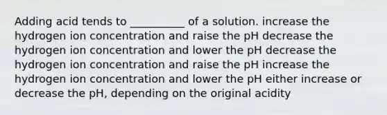 Adding acid tends to __________ of a solution. increase the hydrogen ion concentration and raise the pH decrease the hydrogen ion concentration and lower the pH decrease the hydrogen ion concentration and raise the pH increase the hydrogen ion concentration and lower the pH either increase or decrease the pH, depending on the original acidity