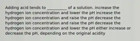 Adding acid tends to __________ of a solution. increase the hydrogen ion concentration and lower the pH increase the hydrogen ion concentration and raise the pH decrease the hydrogen ion concentration and raise the pH decrease the hydrogen ion concentration and lower the pH either increase or decrease the pH, depending on the original acidity