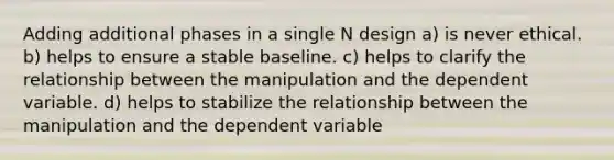 Adding additional phases in a single N design a) is never ethical. b) helps to ensure a stable baseline. c) helps to clarify the relationship between the manipulation and the dependent variable. d) helps to stabilize the relationship between the manipulation and the dependent variable