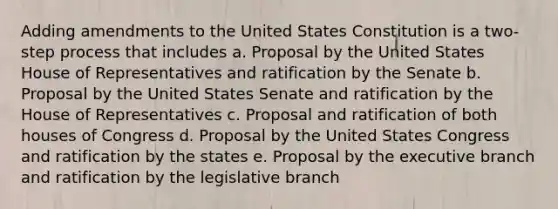 Adding amendments to the United States Constitution is a two-step process that includes a. Proposal by the United States House of Representatives and ratification by the Senate b. Proposal by the United States Senate and ratification by the House of Representatives c. Proposal and ratification of both houses of Congress d. Proposal by the United States Congress and ratification by the states e. Proposal by the executive branch and ratification by the legislative branch