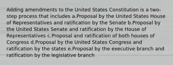 Adding amendments to the United States Constitution is a two-step process that includes a.Proposal by the United States House of Representatives and ratification by the Senate b.Proposal by the United States Senate and ratification by the House of Representatives c.Proposal and ratification of both houses of Congress d.Proposal by the United States Congress and ratification by the states e.Proposal by the executive branch and ratification by the legislative branch