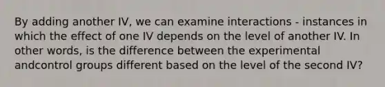 By adding another IV, we can examine interactions - instances in which the effect of one IV depends on the level of another IV. In other words, is the difference between the experimental andcontrol groups different based on the level of the second IV?