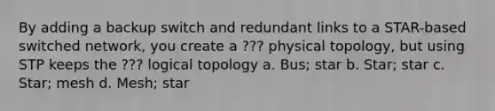 By adding a backup switch and redundant links to a STAR-based switched network, you create a ??? physical topology, but using STP keeps the ??? logical topology a. Bus; star b. Star; star c. Star; mesh d. Mesh; star