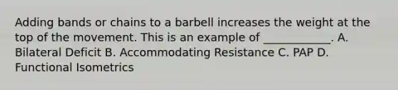 Adding bands or chains to a barbell increases the weight at the top of the movement. This is an example of ____________. A. Bilateral Deficit B. Accommodating Resistance C. PAP D. Functional Isometrics