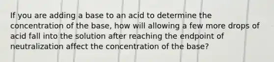 If you are adding a base to an acid to determine the concentration of the base, how will allowing a few more drops of acid fall into the solution after reaching the endpoint of neutralization affect the concentration of the base?