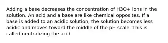 Adding a base decreases the concentration of H3O+ ions in the solution. An acid and a base are like chemical opposites. If a base is added to an acidic solution, the solution becomes less acidic and moves toward the middle of <a href='https://www.questionai.com/knowledge/k8xXx430Zt-the-ph-scale' class='anchor-knowledge'>the ph scale</a>. This is called neutralizing the acid.