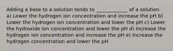 Adding a base to a solution tends to _____________ of a solution. a) Lower the hydrogen ion concentration and increase the pH b) Lower the hydrogen ion concentration and lower the pH c) Lower the hydroxide ion concentration and lower the pH d) Increase the hydrogen ion concentration and increase the pH e) Increase the hydrogen concentration and lower the pH