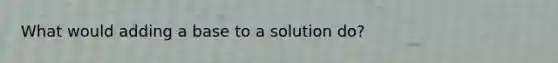 What would adding a base to a solution do?