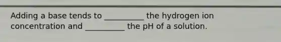 Adding a base tends to __________ the hydrogen ion concentration and __________ the pH of a solution.