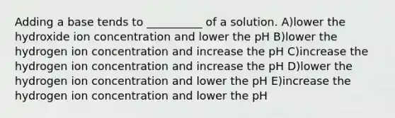 Adding a base tends to __________ of a solution. A)lower the hydroxide ion concentration and lower the pH B)lower the hydrogen ion concentration and increase the pH C)increase the hydrogen ion concentration and increase the pH D)lower the hydrogen ion concentration and lower the pH E)increase the hydrogen ion concentration and lower the pH