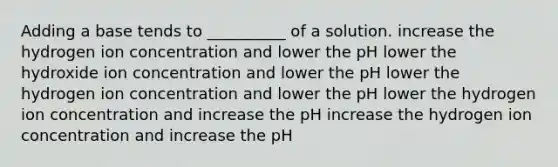 Adding a base tends to __________ of a solution. increase the hydrogen ion concentration and lower the pH lower the hydroxide ion concentration and lower the pH lower the hydrogen ion concentration and lower the pH lower the hydrogen ion concentration and increase the pH increase the hydrogen ion concentration and increase the pH