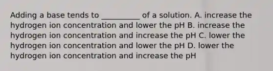 Adding a base tends to __________ of a solution. A. increase the hydrogen ion concentration and lower the pH B. increase the hydrogen ion concentration and increase the pH C. lower the hydrogen ion concentration and lower the pH D. lower the hydrogen ion concentration and increase the pH