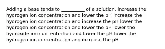 Adding a base tends to __________ of a solution. increase the hydrogen ion concentration and lower the pH increase the hydrogen ion concentration and increase the pH lower the hydrogen ion concentration and lower the pH lower the hydroxide ion concentration and lower the pH lower the hydrogen ion concentration and increase the pH