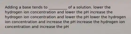 Adding a base tends to __________ of a solution. lower the hydrogen ion concentration and lower the pH increase the hydrogen ion concentration and lower the pH lower the hydrogen ion concentration and increase the pH increase the hydrogen ion concentration and increase the pH