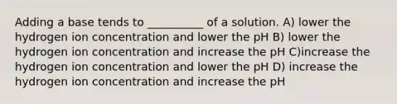 Adding a base tends to __________ of a solution. A) lower the hydrogen ion concentration and lower the pH B) lower the hydrogen ion concentration and increase the pH C)increase the hydrogen ion concentration and lower the pH D) increase the hydrogen ion concentration and increase the pH