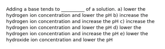 Adding a base tends to __________ of a solution. a) lower the hydrogen ion concentration and lower the pH b) increase the hydrogen ion concentration and increase the pH c) increase the hydrogen ion concentration and lower the pH d) lower the hydrogen ion concentration and increase the pH e) lower the hydroxide ion concentration and lower the pH