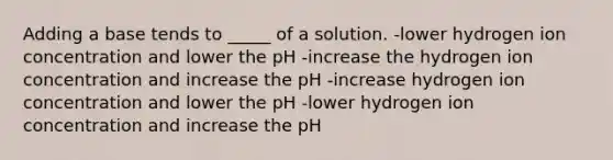 Adding a base tends to _____ of a solution. -lower hydrogen ion concentration and lower the pH -increase the hydrogen ion concentration and increase the pH -increase hydrogen ion concentration and lower the pH -lower hydrogen ion concentration and increase the pH