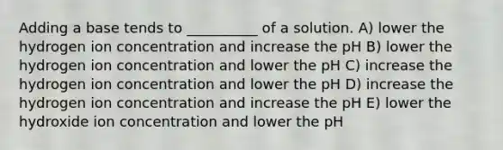 Adding a base tends to __________ of a solution. A) lower the hydrogen ion concentration and increase the pH B) lower the hydrogen ion concentration and lower the pH C) increase the hydrogen ion concentration and lower the pH D) increase the hydrogen ion concentration and increase the pH E) lower the hydroxide ion concentration and lower the pH