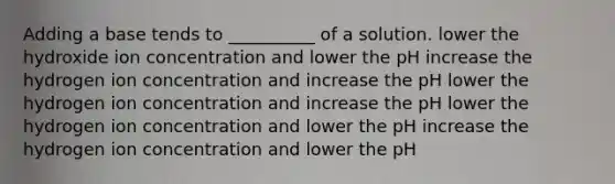 Adding a base tends to __________ of a solution. lower the hydroxide ion concentration and lower the pH increase the hydrogen ion concentration and increase the pH lower the hydrogen ion concentration and increase the pH lower the hydrogen ion concentration and lower the pH increase the hydrogen ion concentration and lower the pH