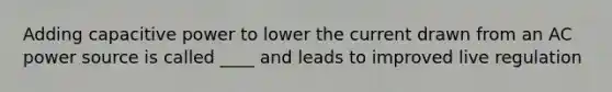 Adding capacitive power to lower the current drawn from an AC power source is called ____ and leads to improved live regulation